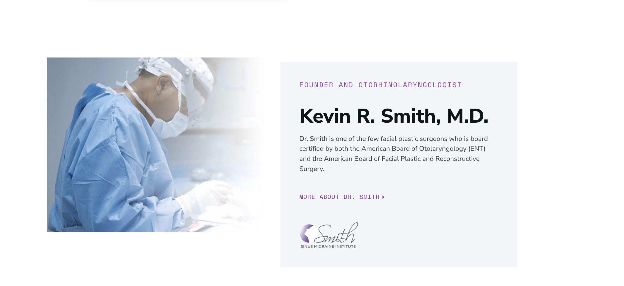 FOUNDER AND OTORHINOLARYNGOLOGIST+Kevin R. Smith, M.D.+Dr. Smith is one of the few facial plastic surgeons who is board certified by both the American Board of Otolaryngology (ENT) and the American Board of Facial Plastic and Reconstructive Surgery.+ MORE ABOUT DR. SMITH