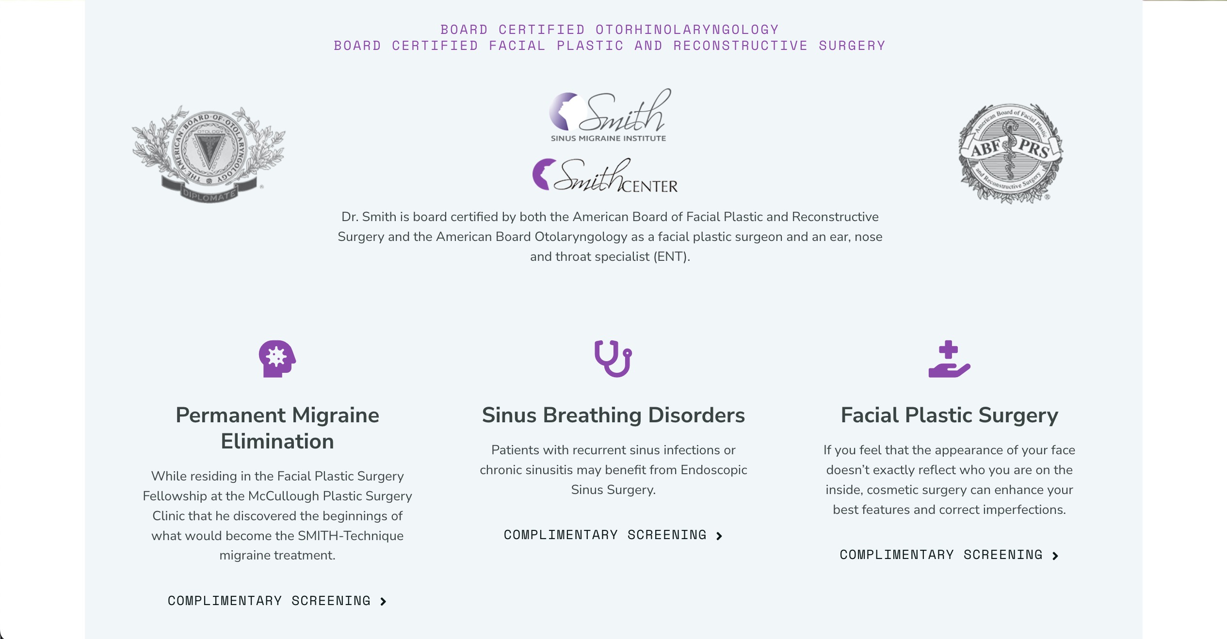 BOARD CERTIFIED OTORHINOLARYNGOLOGY+BOARD CERTIFIED FACIAL PLASTIC AND RECONSTRUCTIVE SURGERYDr. Smith is board certified by both the American Board of Facial Plastic and Reconstructive Surgery and the American Board Otolaryngology as a facial plastic surgeon and an ear, nose and throat specialist (ENT).+ Permanent Migraine Elimination While residing in the Facial Plastic Surgery Fellowship at the McCullough Plastic Surgery Clinic that he discovered the beginnings of what would become the SMITH-Technique migraine treatment.+Sinus Breathing Disorders Patients with recurrent sinus infections or chronic sinusitis may benefit from Endoscopic Sinus Surgery.+Facial Plastic Surgery If you feel that the appearance of your face doesn’t exactly reflect who you are on the inside, cosmetic surgery can enhance your best features and correct imperfections.