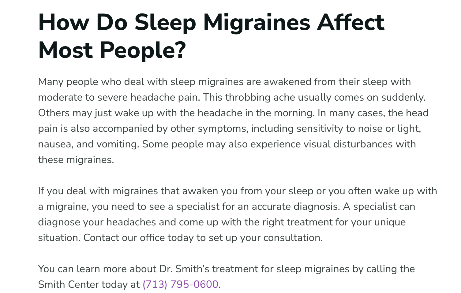 Sleep Migraines+How Do Sleep Migraines Affect Most People+Many people who deal with sleep migraines are awakened from their sleep with moderate to severe headache pain. This throbbing ache usually comes on suddenly. Others may just wake up with the headache in the morning. In many cases, the head pain is also accompanied by other symptoms, including sensitivity to noise or light, nausea, and vomiting. Some people may also experience visual disturbances with these migraines. If you deal with migraines that awaken you from your sleep or you often wake up with a migraine, you need to see a specialist for an accurate diagnosis. A specialist can diagnose your headaches and come up with the right treatment for your unique situation. Contact our office today to set up your consultation. You can learn more about Dr. Smith’s treatment for sleep migraines by calling the Smith Center today at (713) 795-0600.